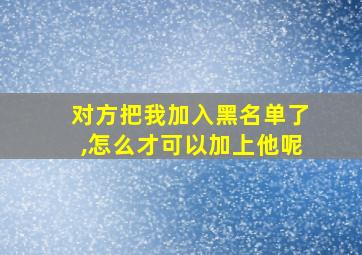 对方把我加入黑名单了,怎么才可以加上他呢