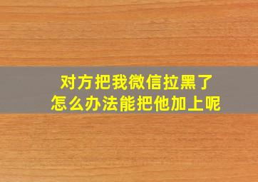 对方把我微信拉黑了怎么办法能把他加上呢