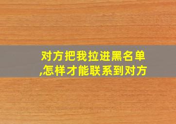 对方把我拉进黑名单,怎样才能联系到对方