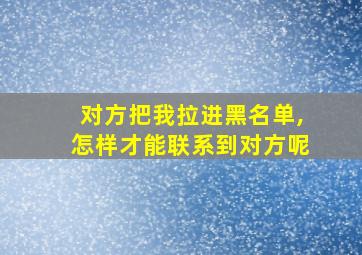 对方把我拉进黑名单,怎样才能联系到对方呢