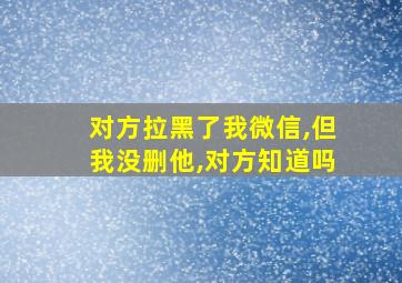 对方拉黑了我微信,但我没删他,对方知道吗