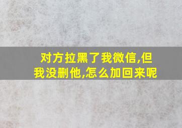 对方拉黑了我微信,但我没删他,怎么加回来呢