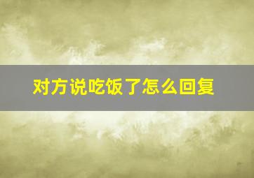 对方说吃饭了怎么回复