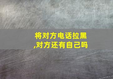 将对方电话拉黑,对方还有自己吗