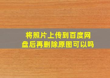 将照片上传到百度网盘后再删除原图可以吗