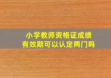 小学教师资格证成绩有效期可以认定两门吗