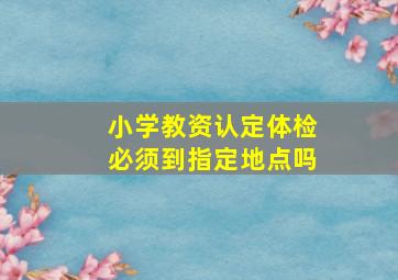 小学教资认定体检必须到指定地点吗