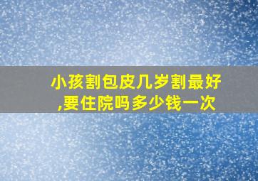 小孩割包皮几岁割最好,要住院吗多少钱一次