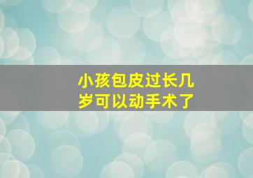 小孩包皮过长几岁可以动手术了