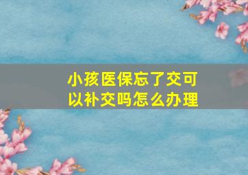 小孩医保忘了交可以补交吗怎么办理