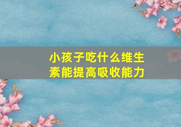 小孩子吃什么维生素能提高吸收能力