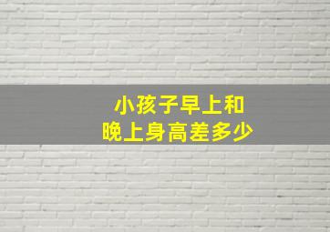 小孩子早上和晚上身高差多少