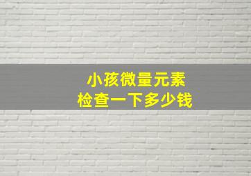 小孩微量元素检查一下多少钱