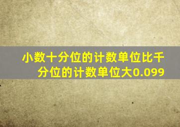 小数十分位的计数单位比千分位的计数单位大0.099