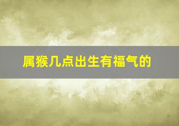 属猴几点出生有福气的