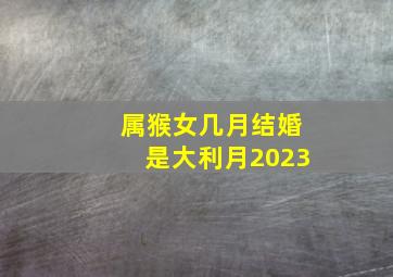 属猴女几月结婚是大利月2023