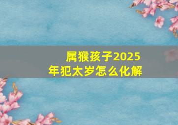 属猴孩子2025年犯太岁怎么化解