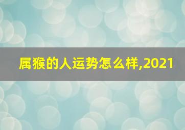 属猴的人运势怎么样,2021