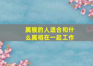 属猴的人适合和什么属相在一起工作