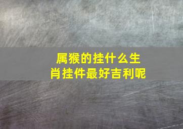 属猴的挂什么生肖挂件最好吉利呢