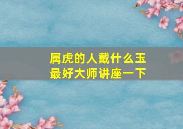 属虎的人戴什么玉最好大师讲座一下