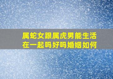 属蛇女跟属虎男能生活在一起吗好吗婚姻如何