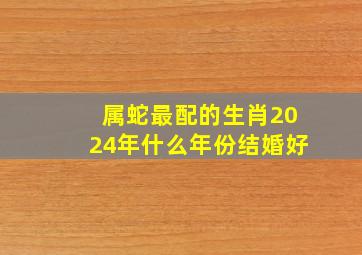 属蛇最配的生肖2024年什么年份结婚好