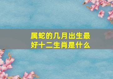 属蛇的几月出生最好十二生肖是什么