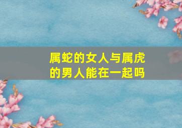 属蛇的女人与属虎的男人能在一起吗