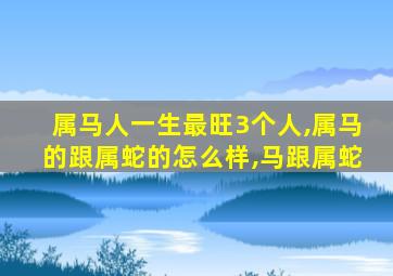 属马人一生最旺3个人,属马的跟属蛇的怎么样,马跟属蛇