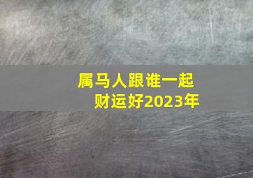 属马人跟谁一起财运好2023年