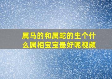 属马的和属蛇的生个什么属相宝宝最好呢视频