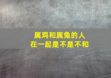 属鸡和属兔的人在一起是不是不和