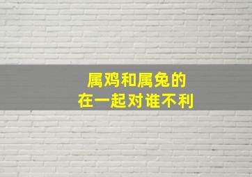 属鸡和属兔的在一起对谁不利