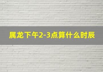 属龙下午2-3点算什么时辰