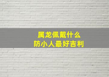 属龙佩戴什么防小人最好吉利