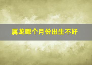 属龙哪个月份出生不好