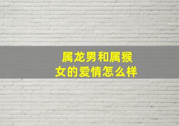 属龙男和属猴女的爱情怎么样