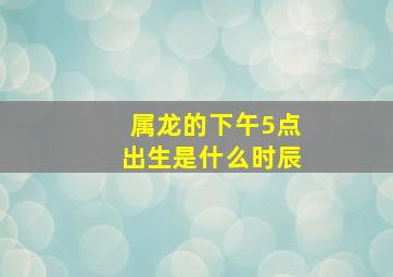 属龙的下午5点出生是什么时辰