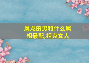 属龙的男和什么属相最配,相克女人