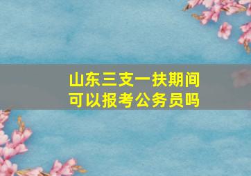 山东三支一扶期间可以报考公务员吗