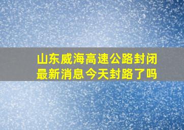 山东威海高速公路封闭最新消息今天封路了吗