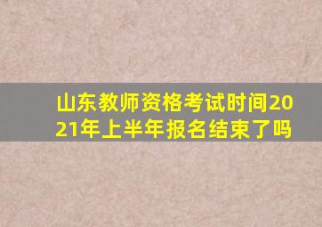 山东教师资格考试时间2021年上半年报名结束了吗