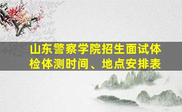 山东警察学院招生面试体检体测时间、地点安排表