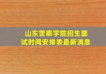 山东警察学院招生面试时间安排表最新消息