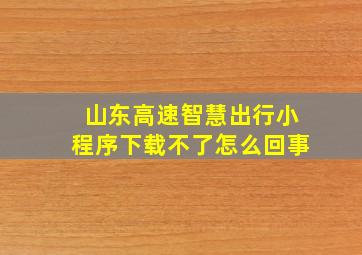 山东高速智慧出行小程序下载不了怎么回事