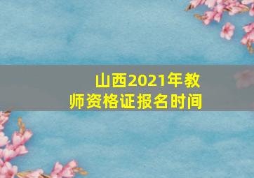 山西2021年教师资格证报名时间