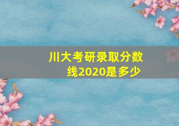 川大考研录取分数线2020是多少