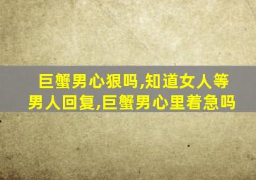 巨蟹男心狠吗,知道女人等男人回复,巨蟹男心里着急吗