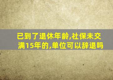 已到了退休年龄,社保未交满15年的,单位可以辞退吗